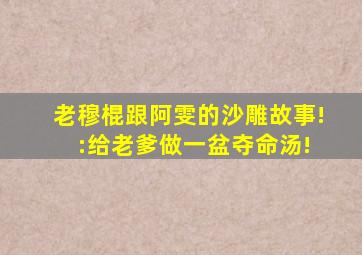 老穆棍跟阿雯的沙雕故事! :给老爹做一盆夺命汤!